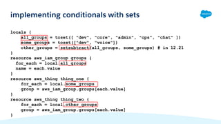 locals {
all_groups = toset([ "dev", "core", "admin", "ops", "chat" ])
some_groups = toset(["dev", "voice"])
other_groups = setsubtract(all_groups, some_groups) # in 12.21
}
resource aws_iam_group groups {
for_each = local.all_groups
name = each.value
}
resource aws_thing thing_one {
for_each = local.some_groups
group = aws_iam_group.groups[each.value]
}
resource aws_thing thing_two {
for_each = local.other_groups
group = aws_iam_group.groups[each.value]
}
implementing conditionals with sets
 