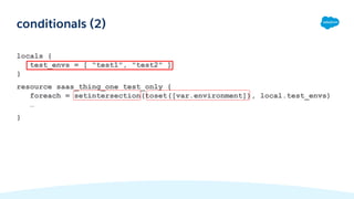 locals {
test_envs = [ "test1", "test2" ]
}
resource saas_thing_one test_only {
foreach = setintersection(toset([var.environment]), local.test_envs)
…
}
conditionals (2)
 