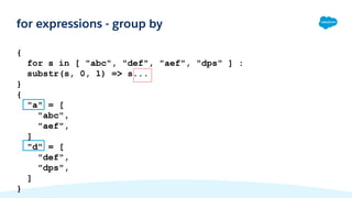 {
for s in [ "abc", "def", "aef", "dps" ] :
substr(s, 0, 1) => s...
}
{
"a" = [
"abc",
"aef",
]
"d" = [
"def",
"dps",
]
}
for expressions - group by
 