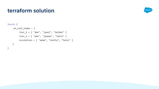 locals {
on_call_teams = {
tier_1 = [ "abe", "jaxel", "beldon" ]
tier_2 = [ "abe", "janpax", "fanlo" ]
escalation = [ "adam", "shefty", "fanlo" ]
}
}
terraform solution
 