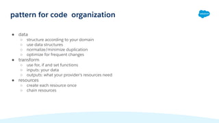 ● data
○ structure according to your domain
○ use data structures
○ normalize/minimize duplication
○ optimize for frequent changes
● transform
○ use for, if and set functions
○ inputs: your data
○ outputs: what your provider's resources need
● resources
○ create each resource once
○ chain resources
pattern for code organization
 