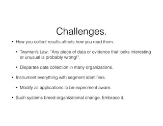 Challenges.
• How you collect results affects how you read them.
• Twyman’s Law: “Any piece of data or evidence that looks interesting
or unusual is probably wrong!”.
• Disparate data collection in many organizations.
• Instrument everything with segment identiﬁers.
• Modify all applications to be experiment aware.
• Such systems breed organizational change. Embrace it.
 