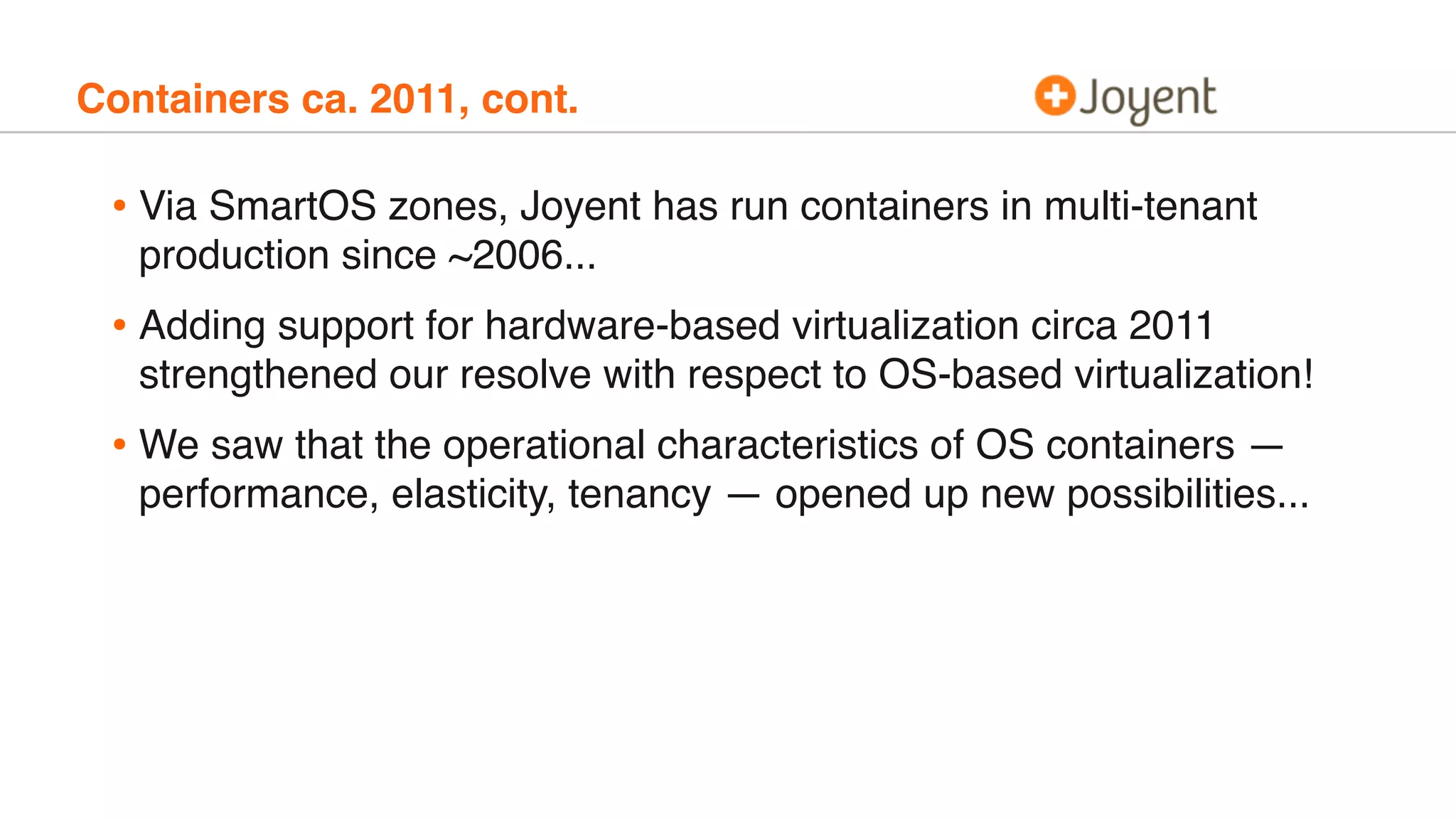 Containers ca. 2011, cont.
• Via SmartOS zones, Joyent has run containers in multi-tenant
production since ~2006...
• Adding support for hardware-based virtualization circa 2011
strengthened our resolve with respect to OS-based virtualization!
• We saw that the operational characteristics of OS containers —
performance, elasticity, tenancy — opened up new possibilities...
 