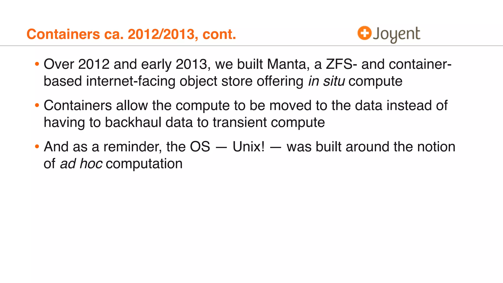 Containers ca. 2012/2013, cont.
• Over 2012 and early 2013, we built Manta, a ZFS- and container-
based internet-facing object store offering in situ compute
• Containers allow the compute to be moved to the data instead of
having to backhaul data to transient compute
• And as a reminder, the OS — Unix! — was built around the notion
of ad hoc computation
 