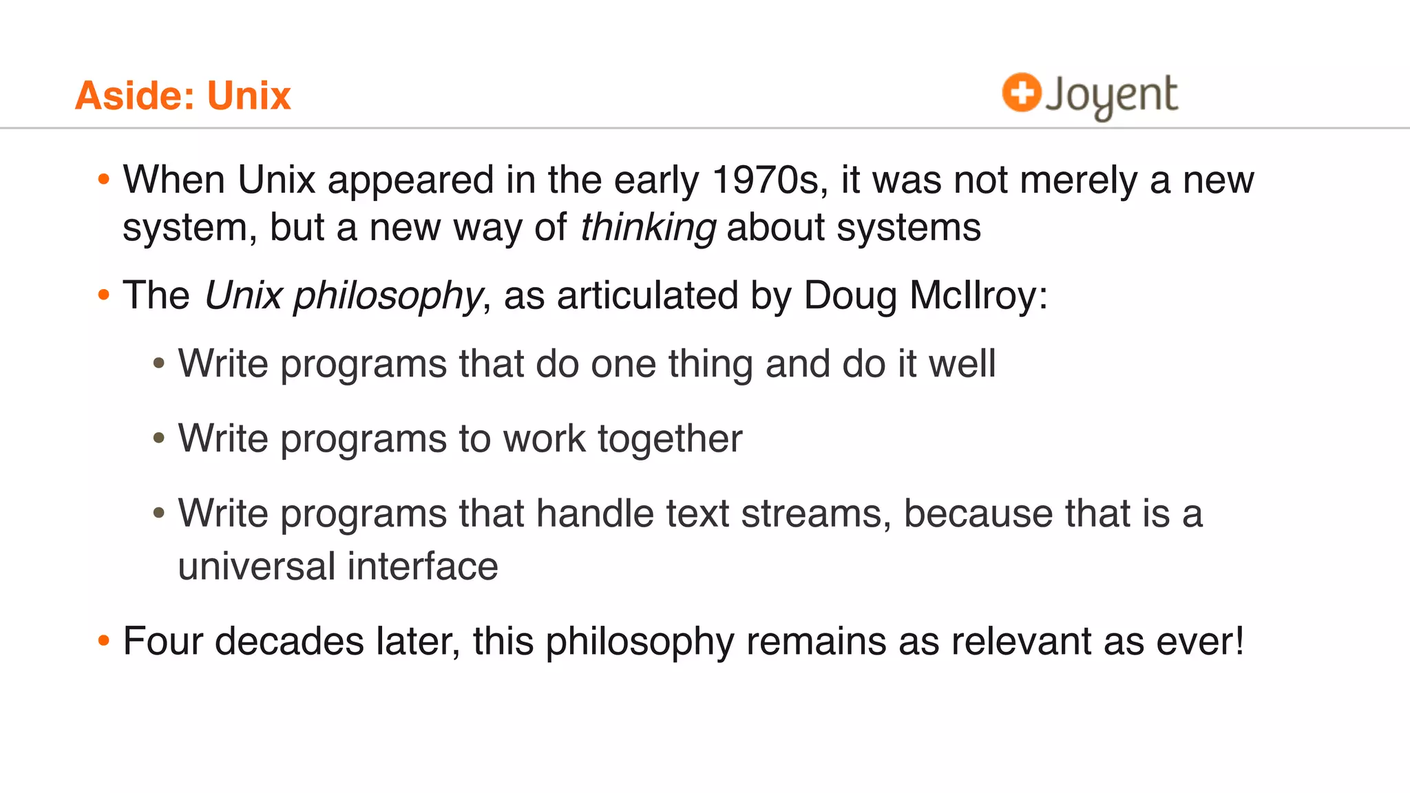 Aside: Unix
• When Unix appeared in the early 1970s, it was not merely a new
system, but a new way of thinking about systems
• The Unix philosophy, as articulated by Doug McIlroy:
• Write programs that do one thing and do it well
• Write programs to work together
• Write programs that handle text streams, because that is a
universal interface
• Four decades later, this philosophy remains as relevant as ever!
 