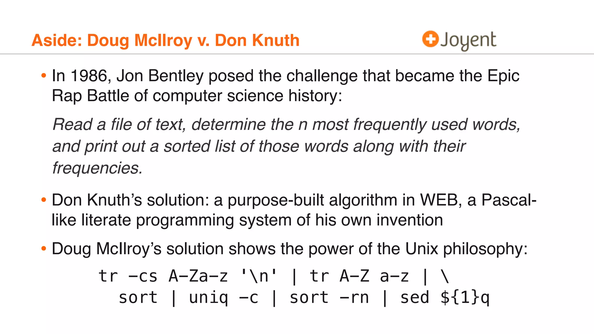 Aside: Doug McIlroy v. Don Knuth
• In 1986, Jon Bentley posed the challenge that became the Epic
Rap Battle of computer science history:
Read a ﬁle of text, determine the n most frequently used words,
and print out a sorted list of those words along with their
frequencies.
• Don Knuth’s solution: a purpose-built algorithm in WEB, a Pascal-
like literate programming system of his own invention
• Doug McIlroy’s solution shows the power of the Unix philosophy:
tr -cs A-Za-z 'n' | tr A-Z a-z | 
sort | uniq -c | sort -rn | sed ${1}q
 