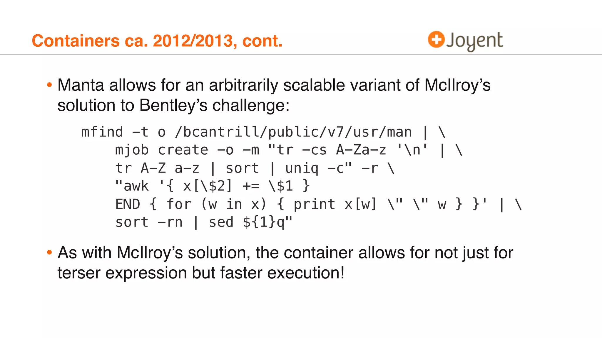 Containers ca. 2012/2013, cont.
• Manta allows for an arbitrarily scalable variant of McIlroy’s
solution to Bentley’s challenge:
mfind -t o /bcantrill/public/v7/usr/man | 
mjob create -o -m "tr -cs A-Za-z 'n' | 
tr A-Z a-z | sort | uniq -c" -r 
"awk '{ x[$2] += $1 }
END { for (w in x) { print x[w] " " w } }' | 
sort -rn | sed ${1}q"
• As with McIlroy’s solution, the container allows for not just for
terser expression but faster execution!
 