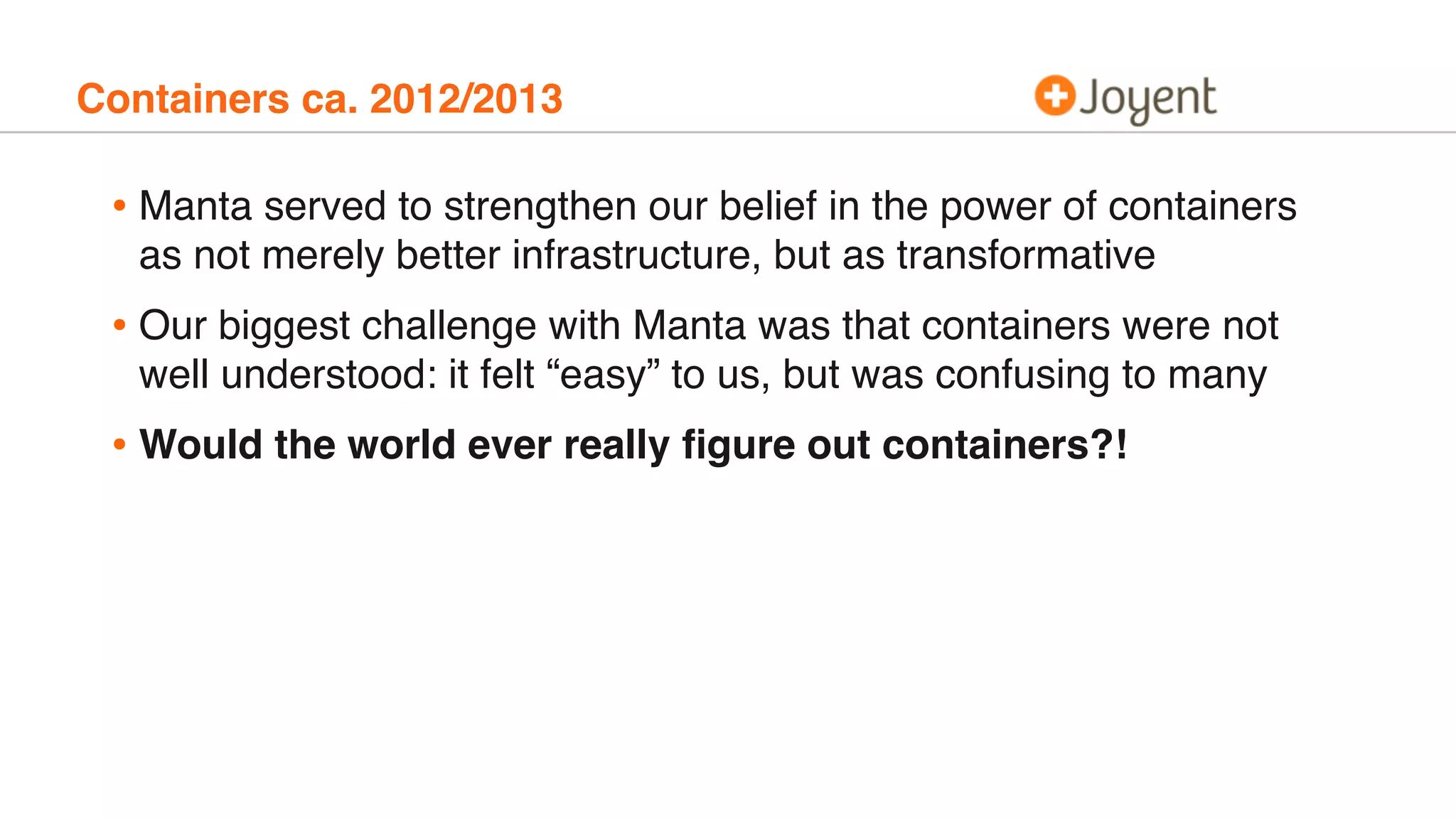 Containers ca. 2012/2013
• Manta served to strengthen our belief in the power of containers
as not merely better infrastructure, but as transformative
• Our biggest challenge with Manta was that containers were not
well understood: it felt “easy” to us, but was confusing to many
• Would the world ever really ﬁgure out containers?!
 