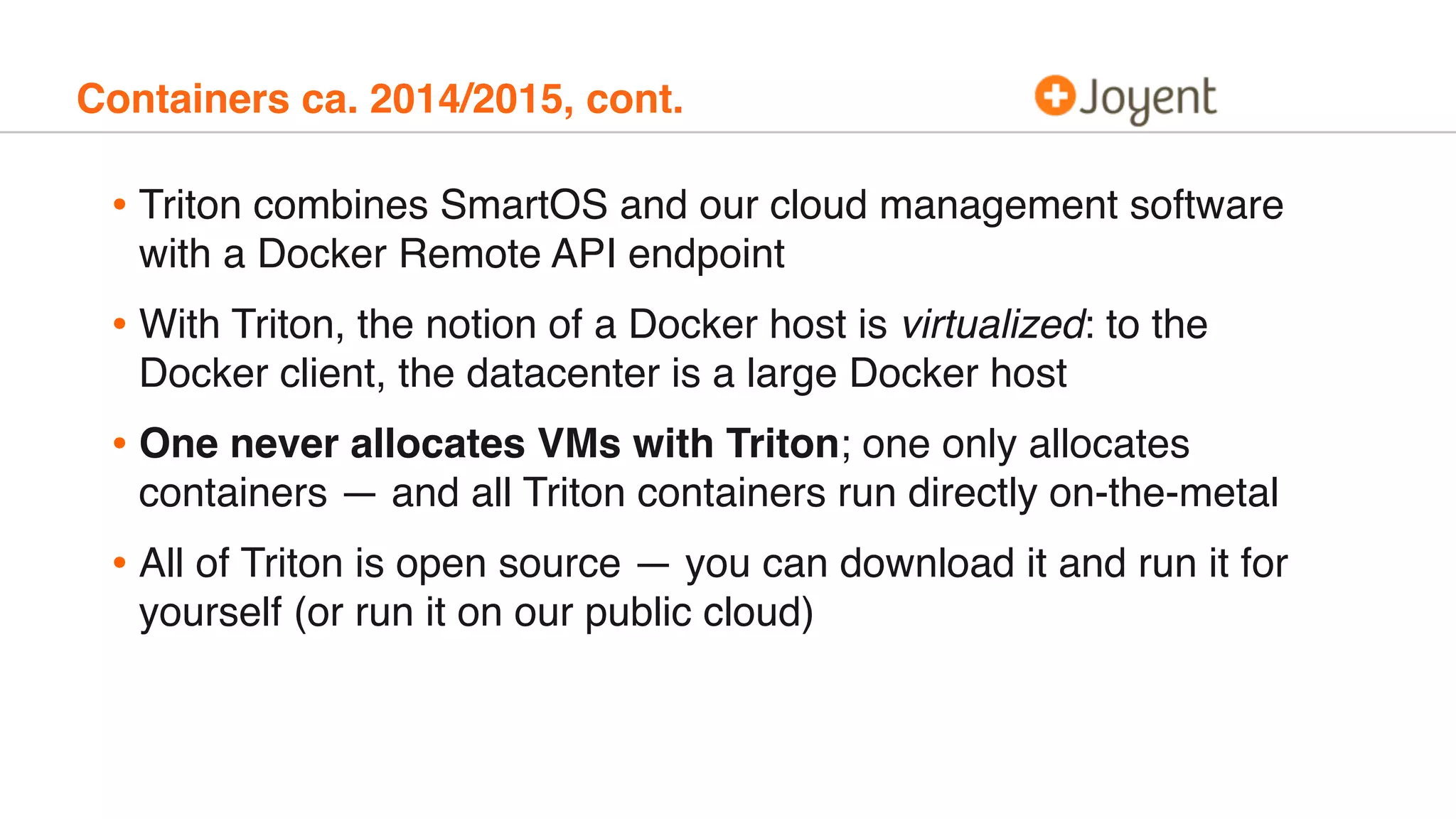 Containers ca. 2014/2015, cont.
• Triton combines SmartOS and our cloud management software
with a Docker Remote API endpoint
• With Triton, the notion of a Docker host is virtualized: to the
Docker client, the datacenter is a large Docker host
• One never allocates VMs with Triton; one only allocates
containers — and all Triton containers run directly on-the-metal
• All of Triton is open source — you can download it and run it for
yourself (or run it on our public cloud)
 