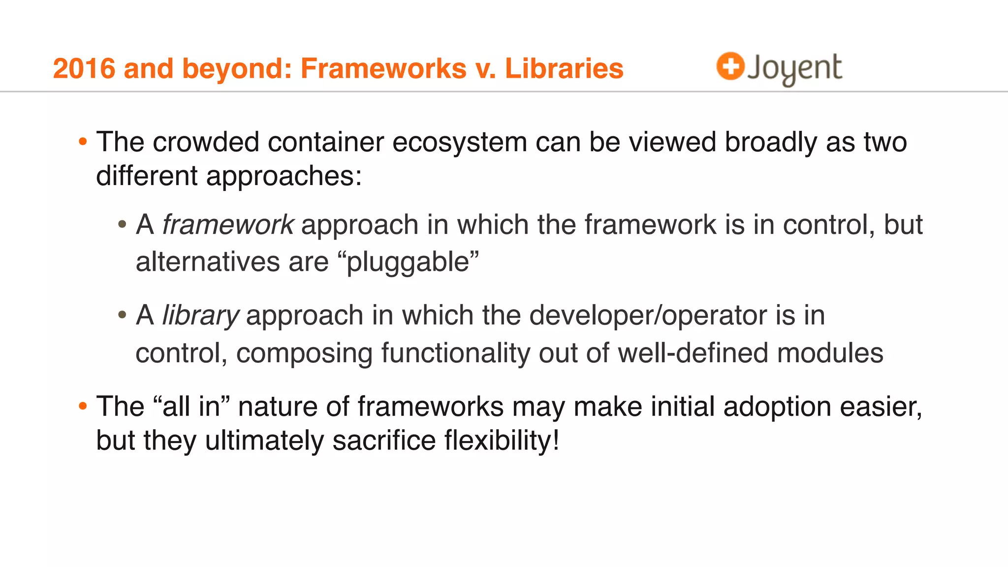 2016 and beyond: Frameworks v. Libraries
• The crowded container ecosystem can be viewed broadly as two
different approaches:
• A framework approach in which the framework is in control, but
alternatives are “pluggable”
• A library approach in which the developer/operator is in
control, composing functionality out of well-deﬁned modules
• The “all in” nature of frameworks may make initial adoption easier,
but they ultimately sacriﬁce ﬂexibility!
 