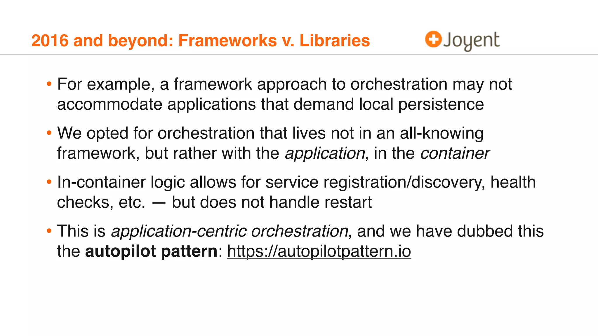 2016 and beyond: Frameworks v. Libraries
• For example, a framework approach to orchestration may not
accommodate applications that demand local persistence
• We opted for orchestration that lives not in an all-knowing
framework, but rather with the application, in the container
• In-container logic allows for service registration/discovery, health
checks, etc. — but does not handle restart
• This is application-centric orchestration, and we have dubbed this
the autopilot pattern: https://autopilotpattern.io
 