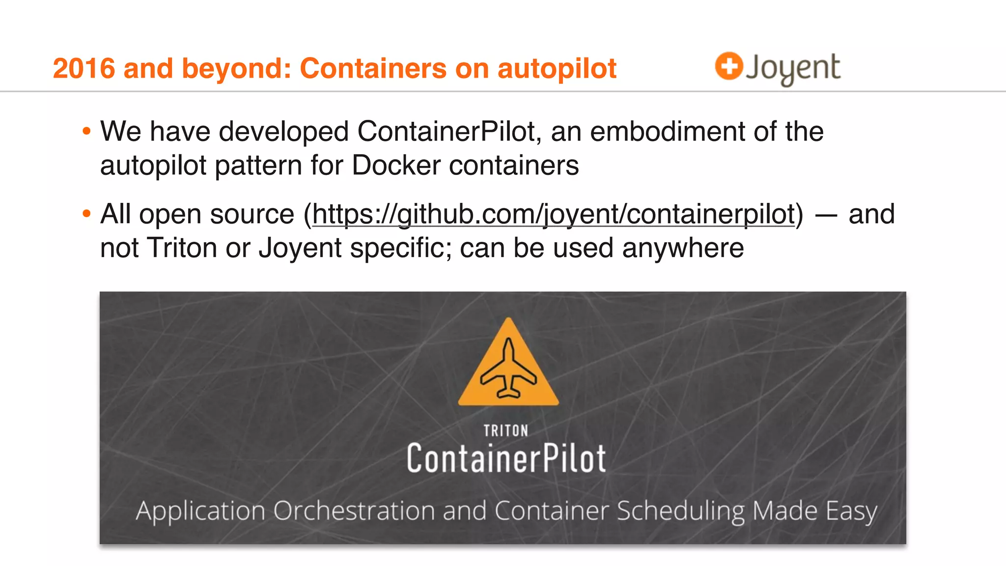 2016 and beyond: Containers on autopilot
• We have developed ContainerPilot, an embodiment of the
autopilot pattern for Docker containers
• All open source (https://github.com/joyent/containerpilot) — and
not Triton or Joyent speciﬁc; can be used anywhere
 