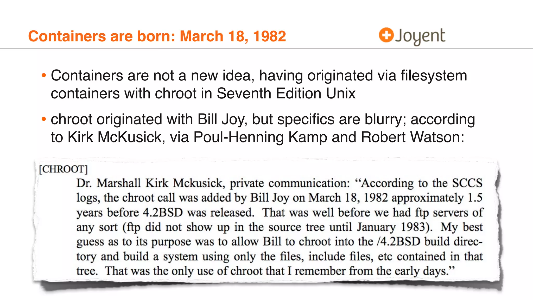 Containers are born: March 18, 1982
• Containers are not a new idea, having originated via ﬁlesystem
containers with chroot in Seventh Edition Unix
• chroot originated with Bill Joy, but speciﬁcs are blurry; according
to Kirk McKusick, via Poul-Henning Kamp and Robert Watson:
 