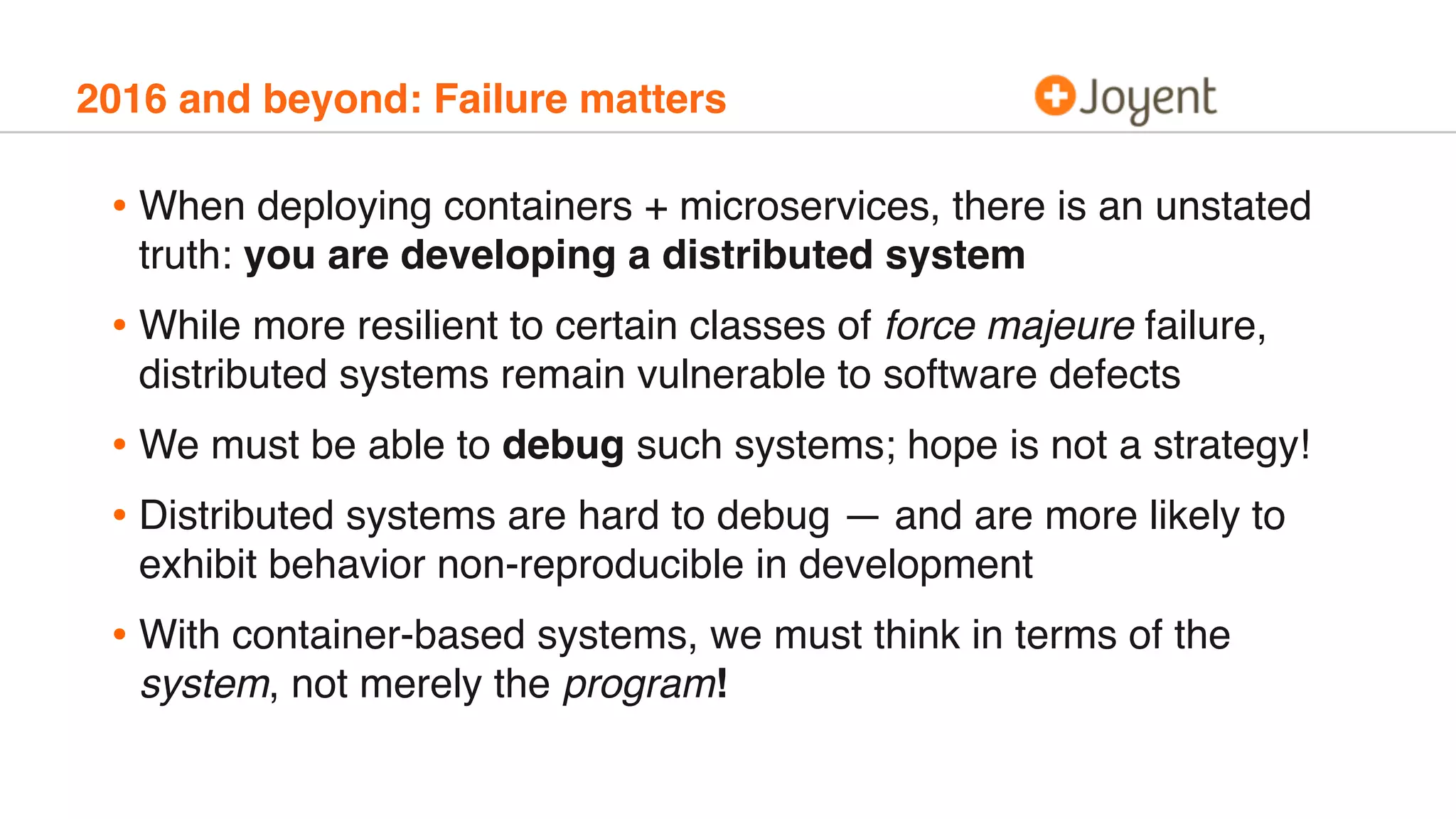 2016 and beyond: Failure matters
• When deploying containers + microservices, there is an unstated
truth: you are developing a distributed system
• While more resilient to certain classes of force majeure failure,
distributed systems remain vulnerable to software defects
• We must be able to debug such systems; hope is not a strategy!
• Distributed systems are hard to debug — and are more likely to
exhibit behavior non-reproducible in development
• With container-based systems, we must think in terms of the
system, not merely the program!
 