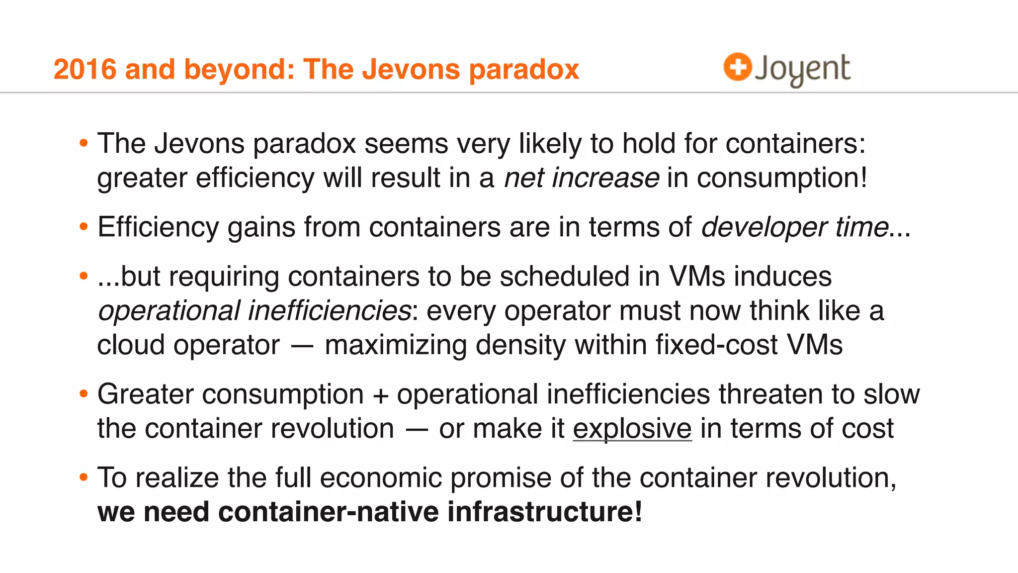 2016 and beyond: The Jevons paradox
• The Jevons paradox seems very likely to hold for containers:
greater efﬁciency will result in a net increase in consumption!
• Efﬁciency gains from containers are in terms of developer time...
• ...but requiring containers to be scheduled in VMs induces
operational inefﬁciencies: every operator must now think like a
cloud operator — maximizing density within ﬁxed-cost VMs
• Greater consumption + operational inefﬁciencies threaten to slow
the container revolution — or make it explosive in terms of cost
• To realize the full economic promise of the container revolution,
we need container-native infrastructure!
 