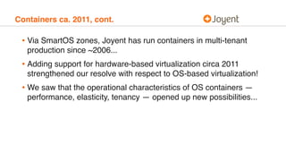 Containers ca. 2011, cont.
• Via SmartOS zones, Joyent has run containers in multi-tenant
production since ~2006...
• Adding support for hardware-based virtualization circa 2011
strengthened our resolve with respect to OS-based virtualization!
• We saw that the operational characteristics of OS containers —
performance, elasticity, tenancy — opened up new possibilities...
 