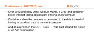 Containers ca. 2012/2013, cont.
• Over 2012 and early 2013, we built Manta, a ZFS- and container-
based internet-facing object store offering in situ compute
• Containers allow the compute to be moved to the data instead of
having to backhaul data to transient compute
• And as a reminder, the OS — Unix! — was built around the notion
of ad hoc computation
 