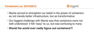 Containers ca. 2012/2013
• Manta served to strengthen our belief in the power of containers
as not merely better infrastructure, but as transformative
• Our biggest challenge with Manta was that containers were not
well understood: it felt “easy” to us, but was confusing to many
• Would the world ever really ﬁgure out containers?!
 