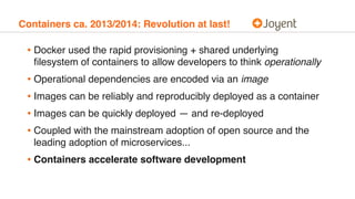 Containers ca. 2013/2014: Revolution at last!
• Docker used the rapid provisioning + shared underlying
ﬁlesystem of containers to allow developers to think operationally
• Operational dependencies are encoded via an image
• Images can be reliably and reproducibly deployed as a container
• Images can be quickly deployed — and re-deployed
• Coupled with the mainstream adoption of open source and the
leading adoption of microservices...
• Containers accelerate software development
 
