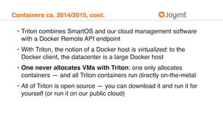 Containers ca. 2014/2015, cont.
• Triton combines SmartOS and our cloud management software
with a Docker Remote API endpoint
• With Triton, the notion of a Docker host is virtualized: to the
Docker client, the datacenter is a large Docker host
• One never allocates VMs with Triton; one only allocates
containers — and all Triton containers run directly on-the-metal
• All of Triton is open source — you can download it and run it for
yourself (or run it on our public cloud)
 