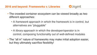 2016 and beyond: Frameworks v. Libraries
• The crowded container ecosystem can be viewed broadly as two
different approaches:
• A framework approach in which the framework is in control, but
alternatives are “pluggable”
• A library approach in which the developer/operator is in
control, composing functionality out of well-deﬁned modules
• The “all in” nature of frameworks may make initial adoption easier,
but they ultimately sacriﬁce ﬂexibility!
 