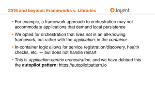 2016 and beyond: Frameworks v. Libraries
• For example, a framework approach to orchestration may not
accommodate applications that demand local persistence
• We opted for orchestration that lives not in an all-knowing
framework, but rather with the application, in the container
• In-container logic allows for service registration/discovery, health
checks, etc. — but does not handle restart
• This is application-centric orchestration, and we have dubbed this
the autopilot pattern: https://autopilotpattern.io
 