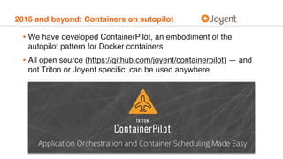 2016 and beyond: Containers on autopilot
• We have developed ContainerPilot, an embodiment of the
autopilot pattern for Docker containers
• All open source (https://github.com/joyent/containerpilot) — and
not Triton or Joyent speciﬁc; can be used anywhere
 
