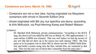 Containers are born: March 18, 1982
• Containers are not a new idea, having originated via ﬁlesystem
containers with chroot in Seventh Edition Unix
• chroot originated with Bill Joy, but speciﬁcs are blurry; according
to Kirk McKusick, via Poul-Henning Kamp and Robert Watson:
 