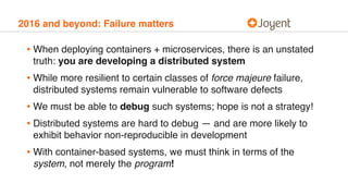 2016 and beyond: Failure matters
• When deploying containers + microservices, there is an unstated
truth: you are developing a distributed system
• While more resilient to certain classes of force majeure failure,
distributed systems remain vulnerable to software defects
• We must be able to debug such systems; hope is not a strategy!
• Distributed systems are hard to debug — and are more likely to
exhibit behavior non-reproducible in development
• With container-based systems, we must think in terms of the
system, not merely the program!
 