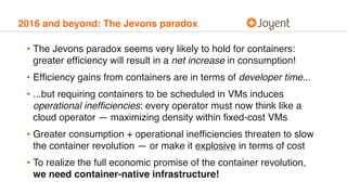 2016 and beyond: The Jevons paradox
• The Jevons paradox seems very likely to hold for containers:
greater efﬁciency will result in a net increase in consumption!
• Efﬁciency gains from containers are in terms of developer time...
• ...but requiring containers to be scheduled in VMs induces
operational inefﬁciencies: every operator must now think like a
cloud operator — maximizing density within ﬁxed-cost VMs
• Greater consumption + operational inefﬁciencies threaten to slow
the container revolution — or make it explosive in terms of cost
• To realize the full economic promise of the container revolution,
we need container-native infrastructure!
 