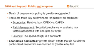 2016 and beyond: Public and on-prem
• Death of on-prem computing is greatly exaggerated!
• There are three key determinants for public v. on-premises:
• Economics: Rent vs. buy; OPEX vs. CAPEX
• Risk Management: Security/compliance — and also risk
factors associated with operator-as-threat
• Latency: The speed of light is a constant!
• Economics dominates: “private cloud” efforts that do not deliver
public cloud economics are doomed to (continue to) fail!
 