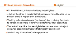 2016 and beyond: #serverless
• On the one hand, this term is clearly meaningless…
• ...but on the other, it highlights that containers have liberated us to
think in terms of higher-level functionality
• Thinking in functions is great (viz. Manta), but conﬁning functions
to containers to single-tenant VMs undermines their economics
• The virtual machine is a vestigial abstraction; we must reject
container-based infrastructure that implicitly assumes it!
• So don’t say “#serverless” when you mean...
 