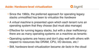 Aside: Hardware-level virtualization
• Since the 1960s, the preferred approach for operating legacy
stacks unmodiﬁed has been to virtualize the hardware
• A virtual machine is presented upon which each tenant runs an
operating system that they choose (but must also manage)
• Effective for running legacy stacks, but with a clear inefﬁciency:
there are as many operating systems on a machine as tenants:
• Operating systems are heavy and don’t play well with others with
respect to resources like DRAM, CPU, I/O devices, etc.!
• Still, hardware-level virtualization became de facto in the cloud
 