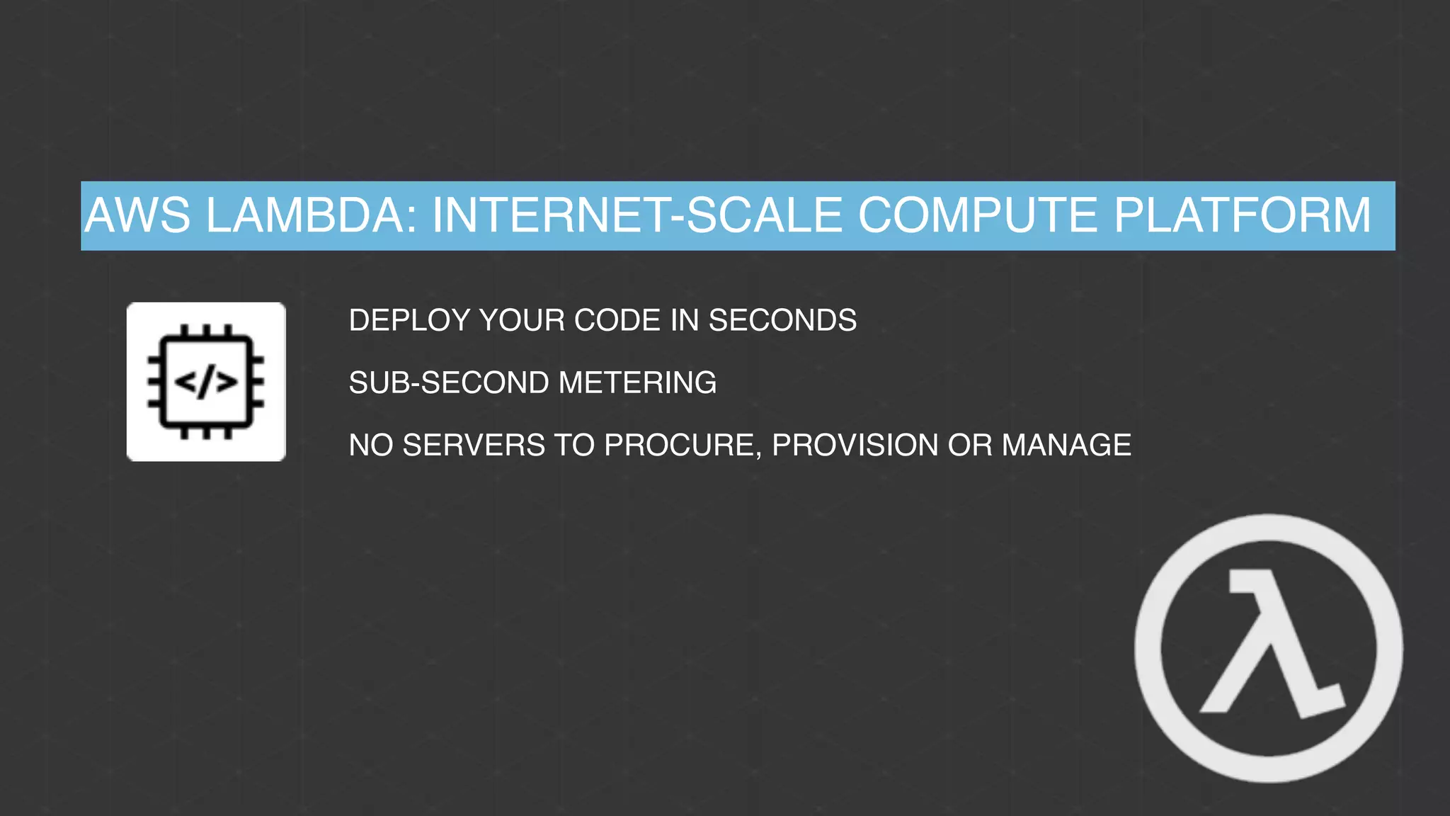 AWS LAMBDA: INTERNET-SCALE COMPUTE PLATFORM
DEPLOY YOUR CODE IN SECONDS
SUB-SECOND METERING
NO SERVERS TO PROCURE, PROVISION OR MANAGE
 