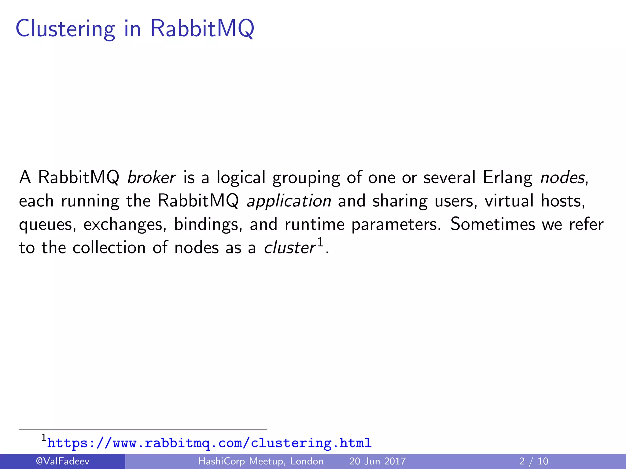 Clustering in RabbitMQ
A RabbitMQ broker is a logical grouping of one or several Erlang nodes,
each running the RabbitMQ application and sharing users, virtual hosts,
queues, exchanges, bindings, and runtime parameters. Sometimes we refer
to the collection of nodes as a cluster1.
1
https://www.rabbitmq.com/clustering.html
@ValFadeev HashiCorp Meetup, London 20 Jun 2017 2 / 10
 