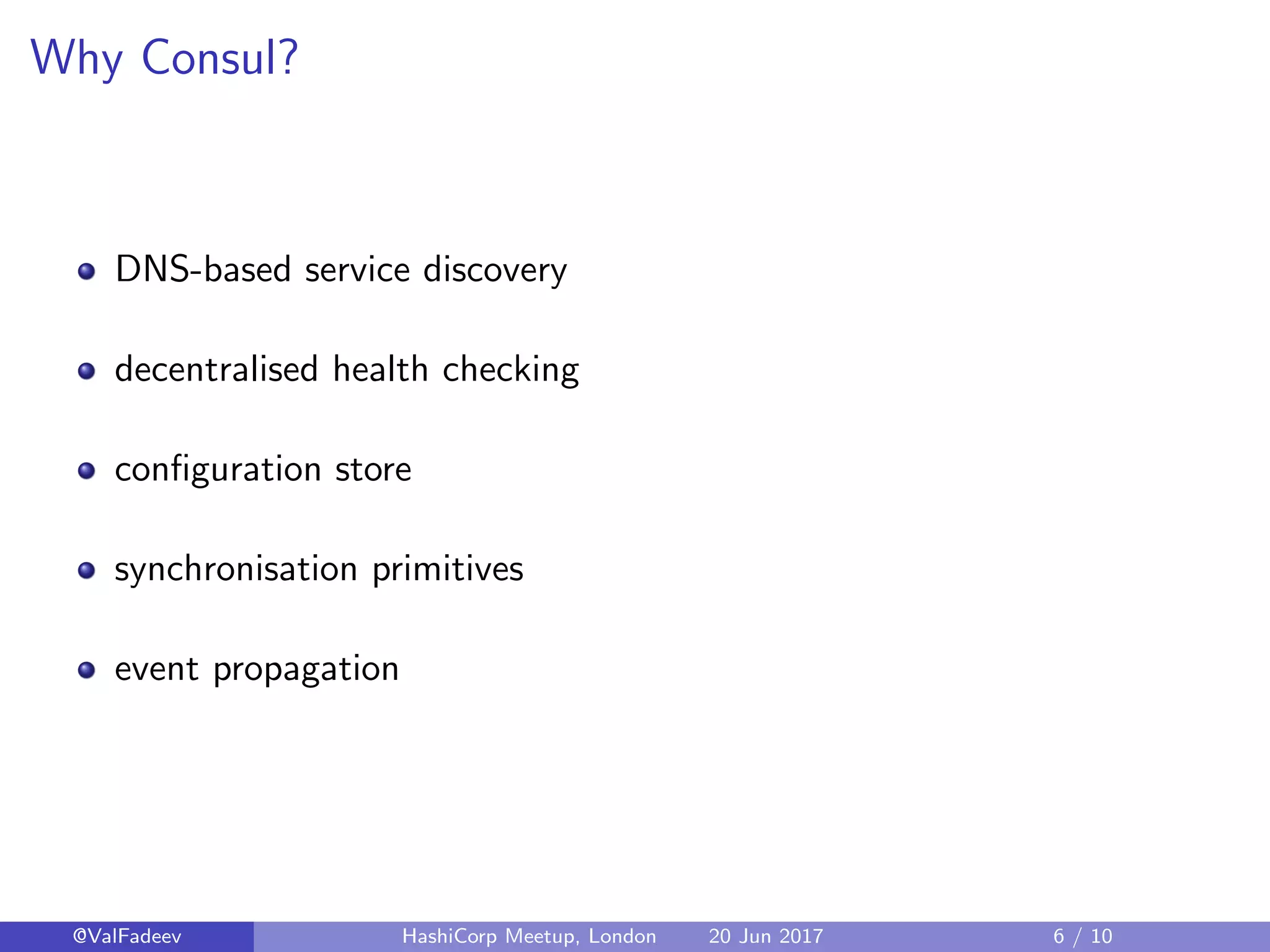 Why Consul?
DNS-based service discovery
decentralised health checking
conﬁguration store
synchronisation primitives
event propagation
@ValFadeev HashiCorp Meetup, London 20 Jun 2017 6 / 10
 