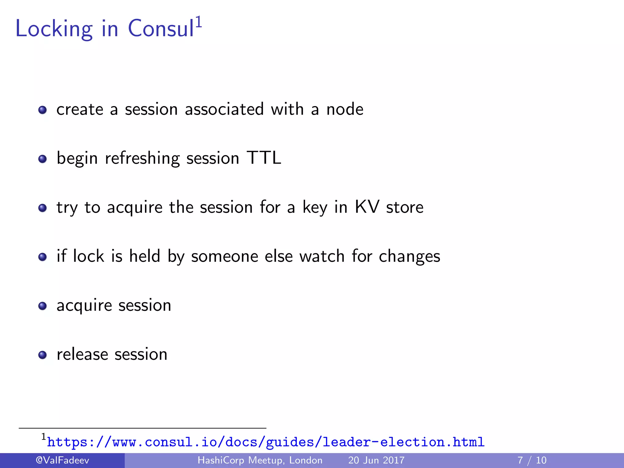 Locking in Consul1
create a session associated with a node
begin refreshing session TTL
try to acquire the session for a key in KV store
if lock is held by someone else watch for changes
acquire session
release session
1
https://www.consul.io/docs/guides/leader-election.html
@ValFadeev HashiCorp Meetup, London 20 Jun 2017 7 / 10
 