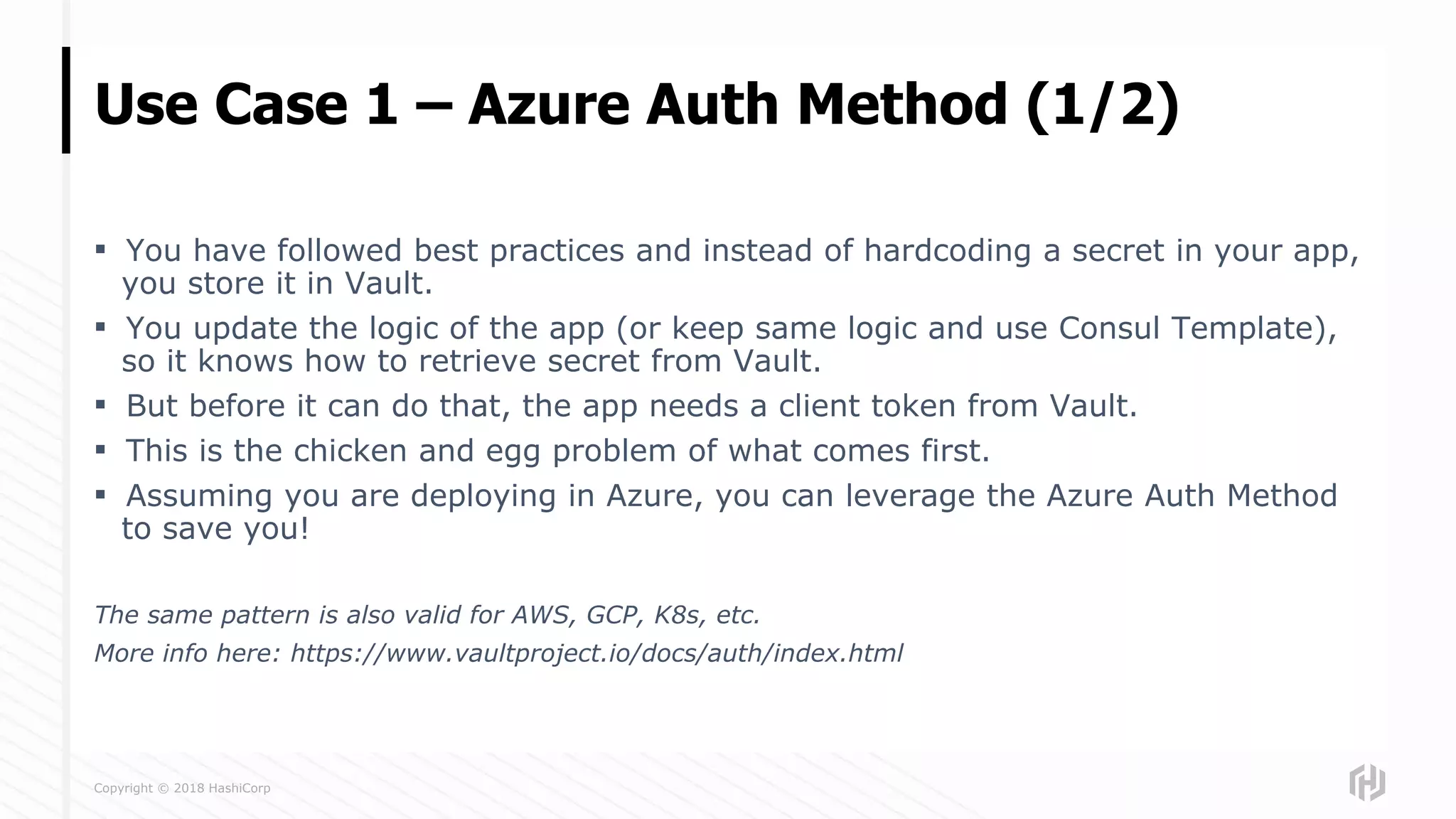 Copyright © 2018 HashiCorp
▪ You have followed best practices and instead of hardcoding a secret in your app,
you store it in Vault.
▪ You update the logic of the app (or keep same logic and use Consul Template),
so it knows how to retrieve secret from Vault.
▪ But before it can do that, the app needs a client token from Vault.
▪ This is the chicken and egg problem of what comes first.
▪ Assuming you are deploying in Azure, you can leverage the Azure Auth Method
to save you!
The same pattern is also valid for AWS, GCP, K8s, etc.
More info here: https://www.vaultproject.io/docs/auth/index.html
Use Case 1 – Azure Auth Method (1/2)
 