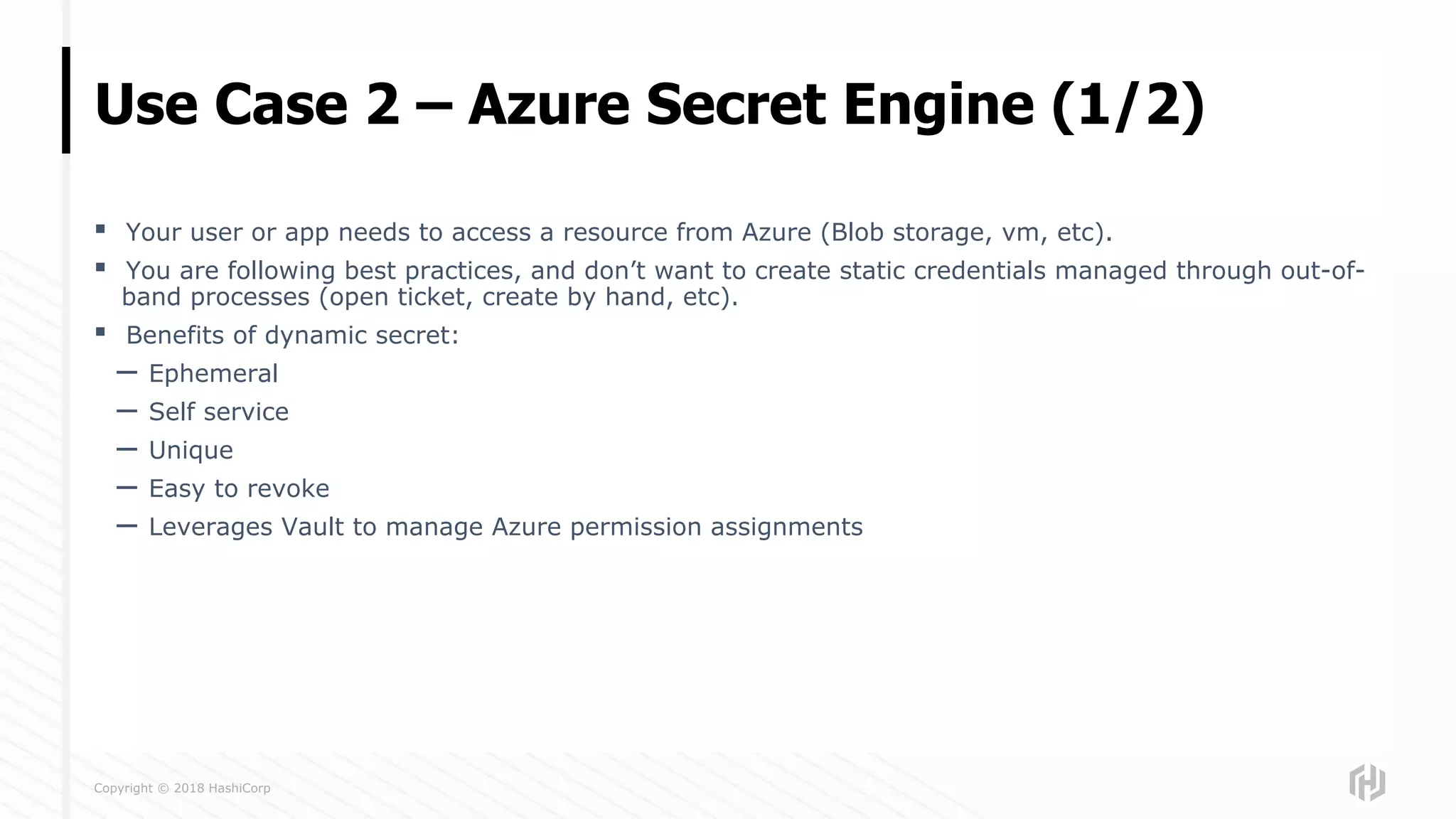 Copyright © 2018 HashiCorp
▪ Your user or app needs to access a resource from Azure (Blob storage, vm, etc).
▪ You are following best practices, and don’t want to create static credentials managed through out-of-
band processes (open ticket, create by hand, etc).
▪ Benefits of dynamic secret:
– Ephemeral
– Self service
– Unique
– Easy to revoke
– Leverages Vault to manage Azure permission assignments
Use Case 2 – Azure Secret Engine (1/2)
 
