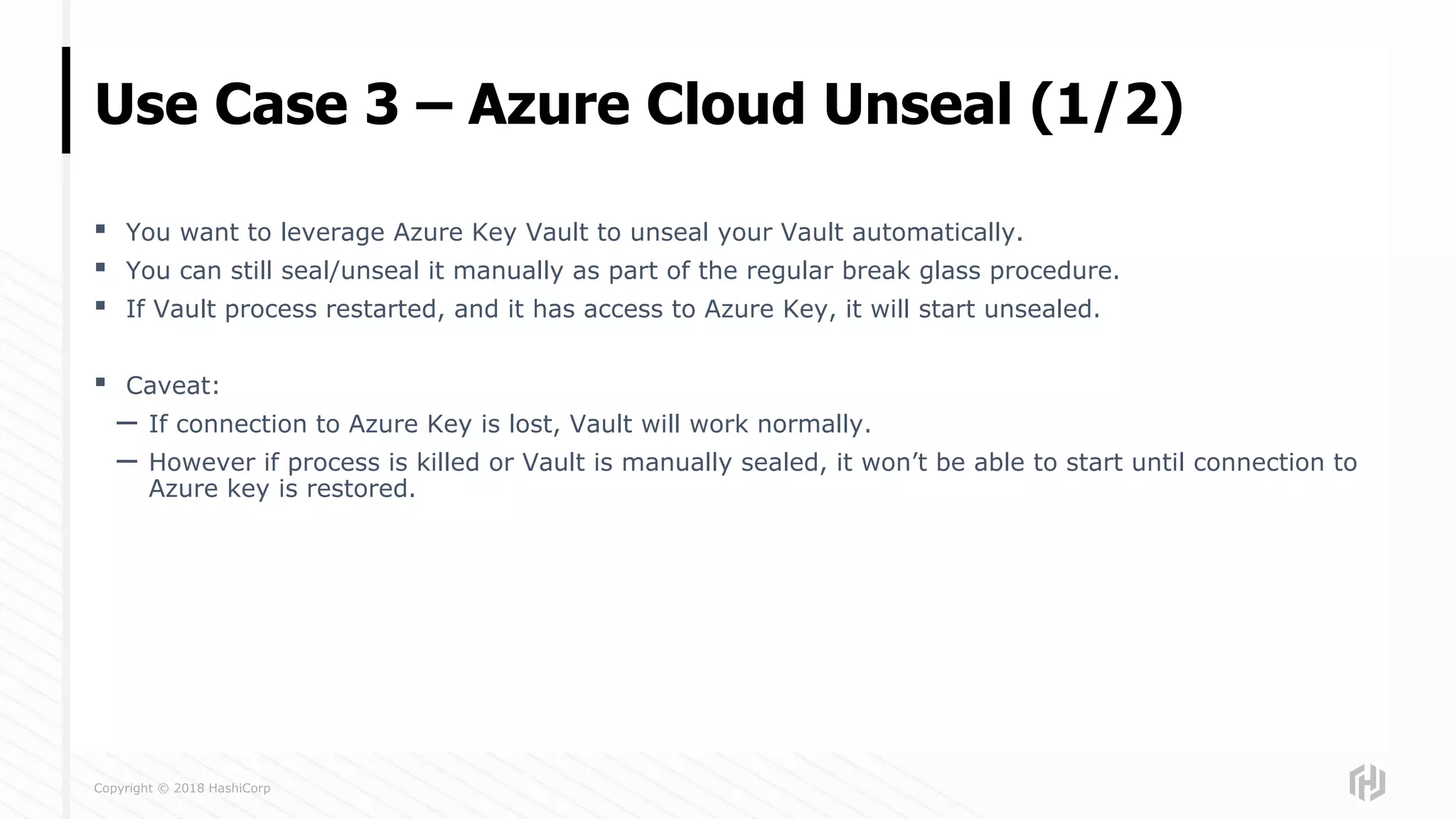 Copyright © 2018 HashiCorp
▪ You want to leverage Azure Key Vault to unseal your Vault automatically.
▪ You can still seal/unseal it manually as part of the regular break glass procedure.
▪ If Vault process restarted, and it has access to Azure Key, it will start unsealed.
▪ Caveat:
– If connection to Azure Key is lost, Vault will work normally.
– However if process is killed or Vault is manually sealed, it won’t be able to start until connection to
Azure key is restored.
Use Case 3 – Azure Cloud Unseal (1/2)
 