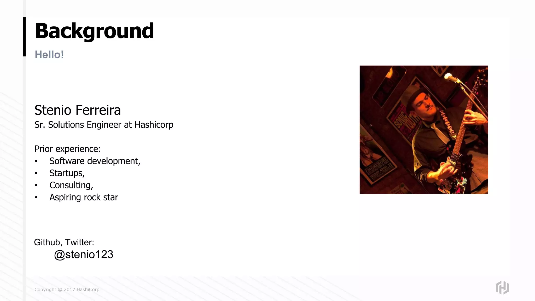 Copyright © 2017 HashiCorp
Background
Stenio Ferreira
Sr. Solutions Engineer at Hashicorp
Prior experience:
• Software development,
• Startups,
• Consulting,
• Aspiring rock star
Hello!
Github, Twitter:
@stenio123
 