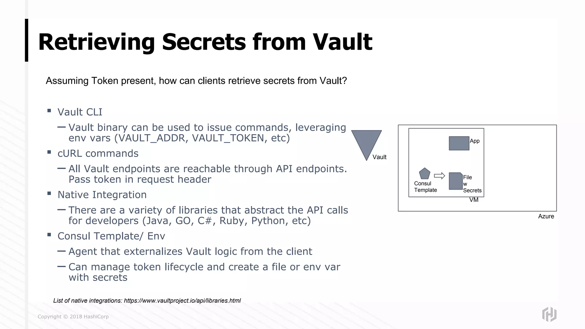 Copyright © 2018 HashiCorp
Retrieving Secrets from Vault
▪ Vault CLI
– Vault binary can be used to issue commands, leveraging
env vars (VAULT_ADDR, VAULT_TOKEN, etc)
▪ cURL commands
– All Vault endpoints are reachable through API endpoints.
Pass token in request header
▪ Native Integration
– There are a variety of libraries that abstract the API calls
for developers (Java, GO, C#, Ruby, Python, etc)
▪ Consul Template/ Env
– Agent that externalizes Vault logic from the client
– Can manage token lifecycle and create a file or env var
with secrets
Assuming Token present, how can clients retrieve secrets from Vault?
Azure
Vault
VM
App
Consul
Template
File
w
Secrets
List of native integrations: https://www.vaultproject.io/api/libraries.html
 