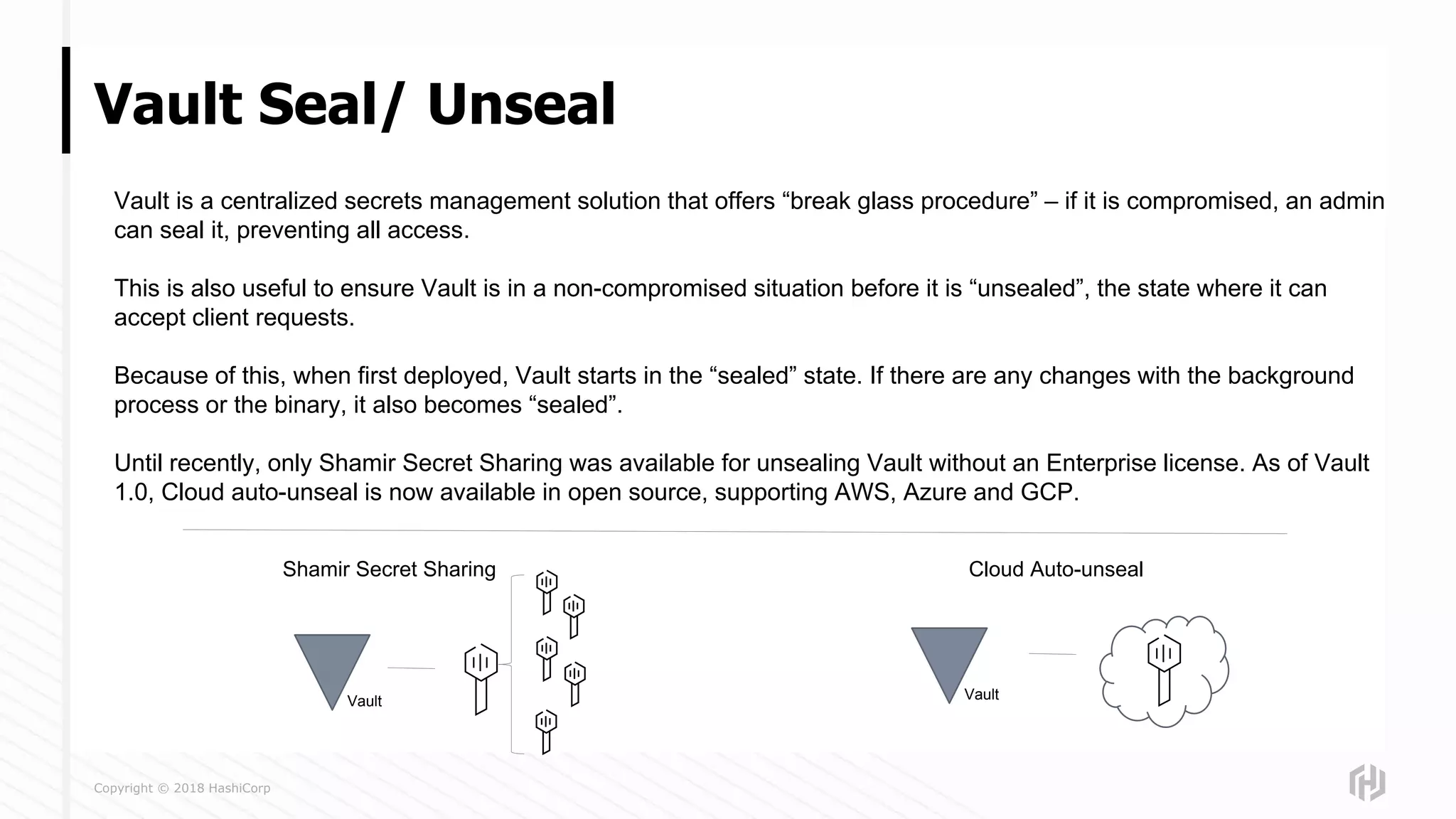 Copyright © 2018 HashiCorp
Vault Seal/ Unseal
Vault is a centralized secrets management solution that offers “break glass procedure” – if it is compromised, an admin
can seal it, preventing all access.
This is also useful to ensure Vault is in a non-compromised situation before it is “unsealed”, the state where it can
accept client requests.
Because of this, when first deployed, Vault starts in the “sealed” state. If there are any changes with the background
process or the binary, it also becomes “sealed”.
Until recently, only Shamir Secret Sharing was available for unsealing Vault without an Enterprise license. As of Vault
1.0, Cloud auto-unseal is now available in open source, supporting AWS, Azure and GCP.
Shamir Secret Sharing Cloud Auto-unseal
Vault Vault
 