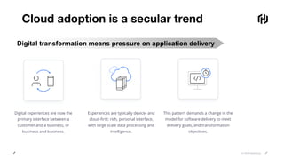 © 2018 HashiCorp
Cloud adoption is a secular trend
Digital experiences are now the
primary interface between a
customer and a business, or
business and business.
Experiences are typically device- and
cloud-first: rich, personal interface,
with large scale data processing and
intelligence.
This pattern demands a change in the
model for software delivery to meet
delivery goals, and transformation
objectives.
Digital transformation means pressure on application delivery
 