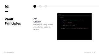 1 2 3
© 2018 HashiCorpVAULT PRINCIPLES
Vault
Principles
API
Driven
Use policy to codify, protect,
and automate access to
secrets.
$ curl 
--header "X-Vault-Token: ..." 
--request POST 
--data @payload .json 
https ://127.0.0.1:8200/v1/secret/config
47
 