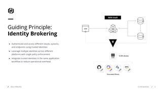 © 2018 HashiCorpVAULT PRINCIPLE 50
Guiding Principle:
Identity Brokering
● Authenticate and access diﬀerent clouds, systems,
and endpoints using trusted identities
● Leverage multiple identities across diﬀerent
platforms with single policy enforcement
● Integrate trusted identities in the same application
workﬂow to reduce operational overhead
 
