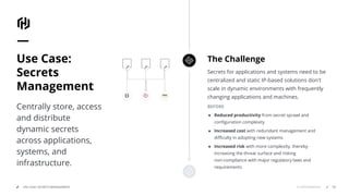© 2018 HashiCorpUSE CASE: SECRETS MANAGEMENT
Secrets for applications and systems need to be
centralized and static IP-based solutions don't
scale in dynamic environments with frequently
changing applications and machines.
BEFORE
● Reduced productivity from secret sprawl and
conﬁguration complexity
● Increased cost with redundant management and
diﬃculty in adopting new systems
● Increased risk with more complexity, thereby
increasing the threat surface and risking
non-compliance with major regulatory laws and
requirements
The ChallengeUse Case:
Secrets
Management
Centrally store, access
and distribute
dynamic secrets
across applications,
systems, and
infrastructure.
53
 