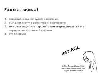 Реальная жизнь #1
1. приходит новый сотрудник в компанию
2. ему дают доступ в репозиторий приложения
3. он сразу видит все пароли/токены/сертификаты на все
сервисы для всех инвайроментов
4. это печально
нет ACL
ACL - Access Control List,
который определяет кто
и куда имеет доступ
 
