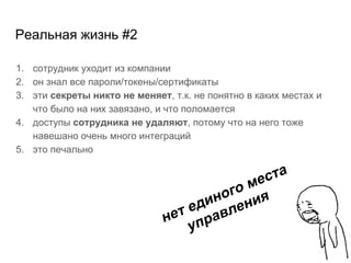 Реальная жизнь #2
1. сотрудник уходит из компании
2. он знал все пароли/токены/сертификаты
3. эти секреты никто не меняет, т.к. не понятно в каких местах и
что было на них завязано, и что поломается
4. доступы сотрудника не удаляют, потому что на него тоже
навешано очень много интеграций
5. это печально
нет единого места
управления
 