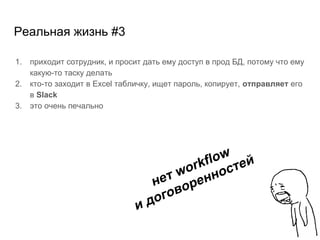 Реальная жизнь #3
1. приходит сотрудник, и просит дать ему доступ в прод БД, потому что ему
какую-то таску делать
2. кто-то заходит в Excel табличку, ищет пароль, копирует, отправляет его
в Slack
3. это очень печально
нет workflow
и договоренностей
 
